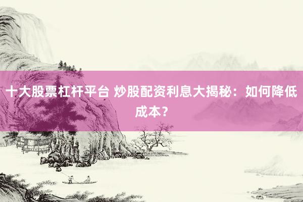 十大股票杠杆平台 炒股配资利息大揭秘：如何降低成本？