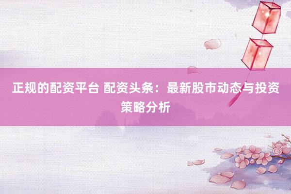 正规的配资平台 配资头条：最新股市动态与投资策略分析