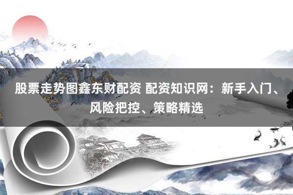 股票走势图鑫东财配资 配资知识网：新手入门、风险把控、策略精选