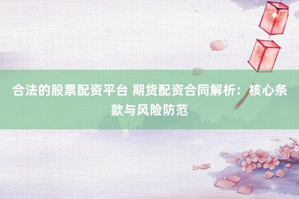 合法的股票配资平台 期货配资合同解析：核心条款与风险防范