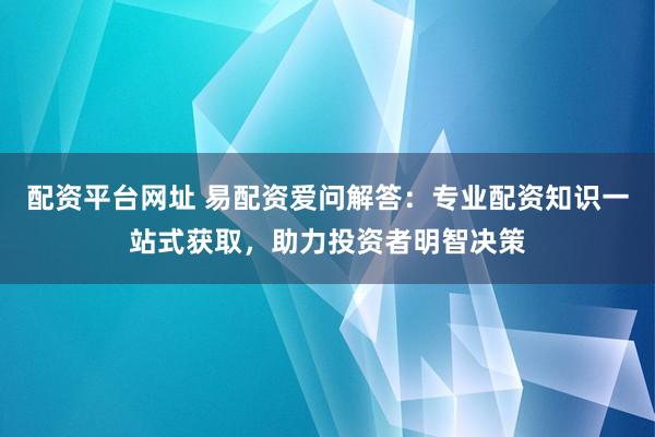 配资平台网址 易配资爱问解答：专业配资知识一站式获取，助力投资者明智决策