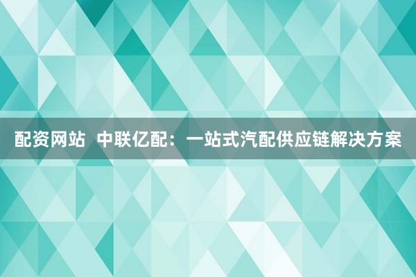 配资网站  中联亿配：一站式汽配供应链解决方案