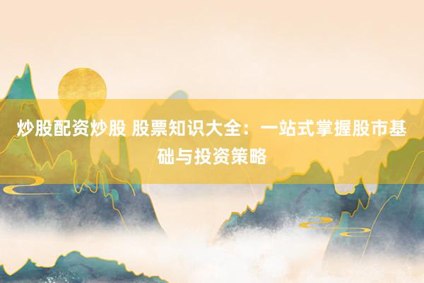 炒股配资炒股 股票知识大全：一站式掌握股市基础与投资策略