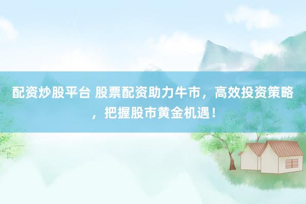 配资炒股平台 股票配资助力牛市，高效投资策略，把握股市黄金机遇！