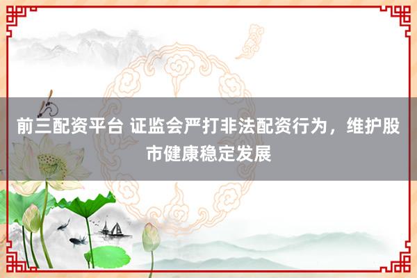 前三配资平台 证监会严打非法配资行为，维护股市健康稳定发展
