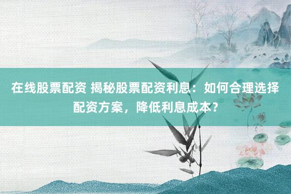 在线股票配资 揭秘股票配资利息：如何合理选择配资方案，降低利息成本？