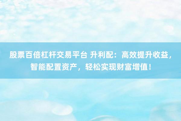 股票百倍杠杆交易平台 升利配：高效提升收益，智能配置资产，轻松实现财富增值！