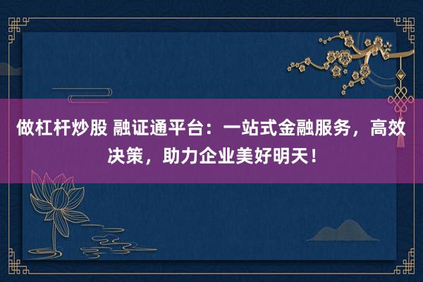 做杠杆炒股 融证通平台：一站式金融服务，高效决策，助力企业美好明天！