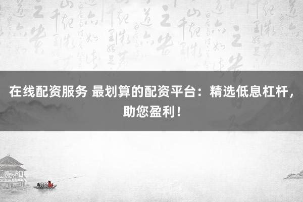 在线配资服务 最划算的配资平台：精选低息杠杆，助您盈利！