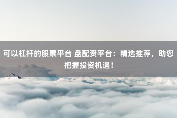 可以杠杆的股票平台 盘配资平台:精选推荐,助您把握投资机遇!