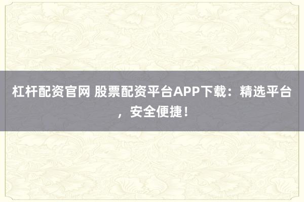 杠杆配资官网 股票配资平台APP下载：精选平台，安全便捷！