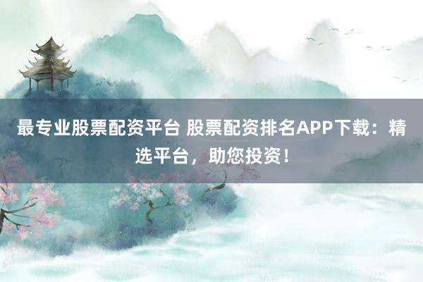 最专业股票配资平台 股票配资排名APP下载：精选平台，助您投资！
