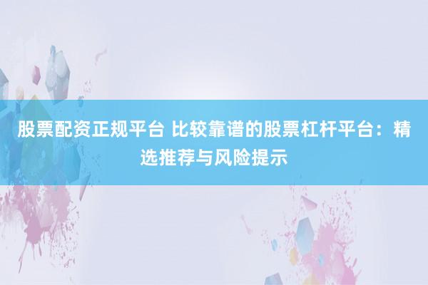 股票配资正规平台 比较靠谱的股票杠杆平台：精选推荐与风险提示