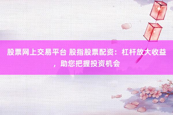 股票网上交易平台 股指股票配资：杠杆放大收益，助您把握投资机会