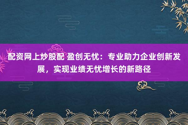 配资网上炒股配 盈创无忧：专业助力企业创新发展，实现业绩无忧增长的新路径