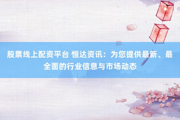 股票线上配资平台 恒达资讯:为您提供最新、最全面的行业信息与市场动态