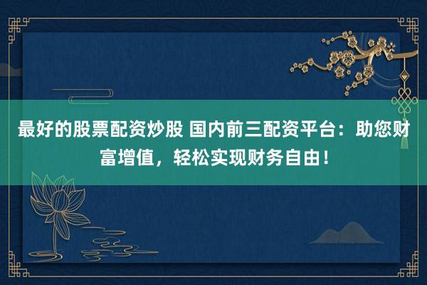 最好的股票配资炒股 国内前三配资平台：助您财富增值，轻松实现财务自由！