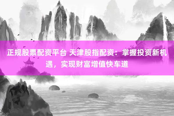正规股票配资平台 天津股指配资：掌握投资新机遇，实现财富增值快车道