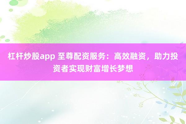 杠杆炒股app 至尊配资服务:高效融资,助力投资者实现财富增长梦想