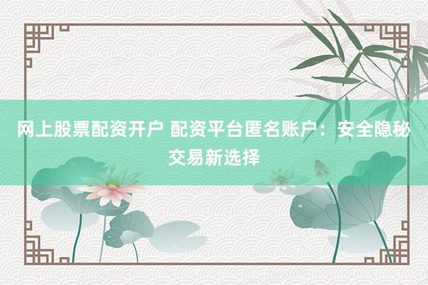 网上股票配资开户 配资平台匿名账户:安全隐秘交易新选择