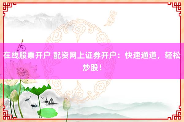 在线股票开户 配资网上证券开户：快速通道，轻松炒股！