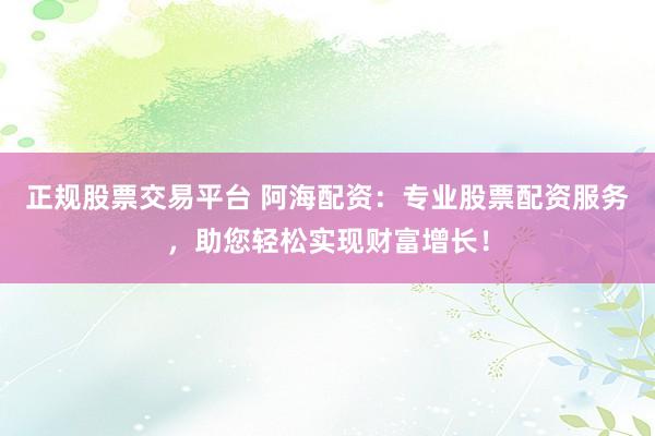 正规股票交易平台 阿海配资：专业股票配资服务，助您轻松实现财富增长！