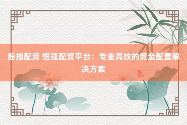 股指配资 恒捷配资平台：专业高效的资金配置解决方案