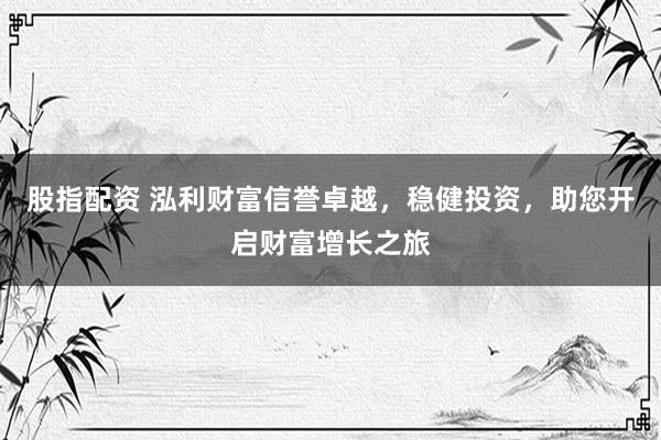 股指配资 泓利财富信誉卓越,稳健投资,助您开启财富增长之旅