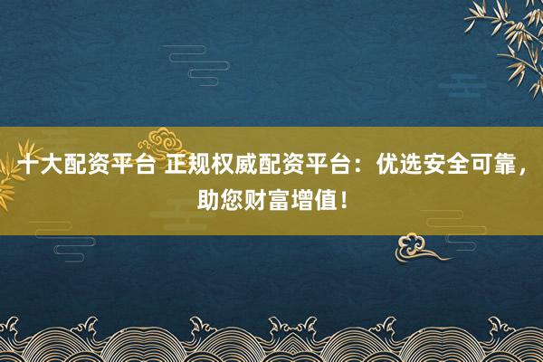 十大配资平台 正规权威配资平台:优选安全可靠,助您财富增值!