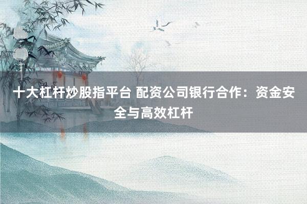 十大杠杆炒股指平台 配资公司银行合作：资金安全与高效杠杆