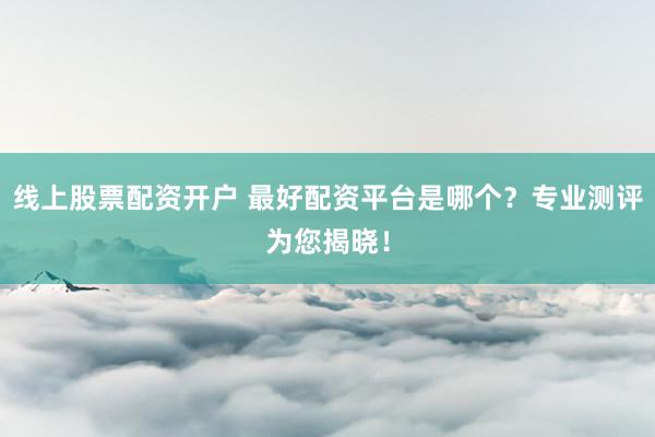 线上股票配资开户 最好配资平台是哪个？专业测评为您揭晓！
