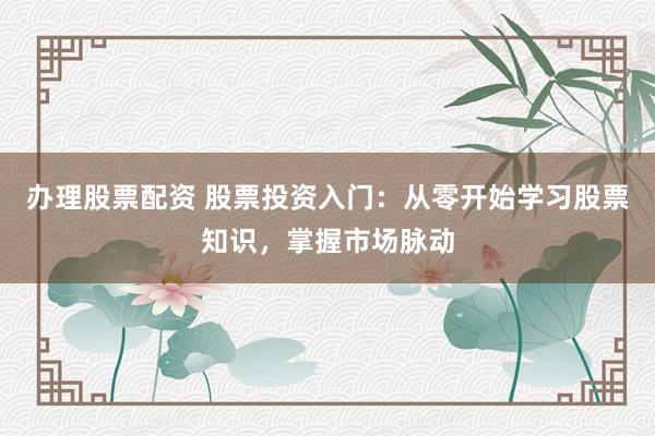 办理股票配资 股票投资入门：从零开始学习股票知识，掌握市场脉动