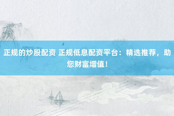 正规的炒股配资 正规低息配资平台：精选推荐，助您财富增值！