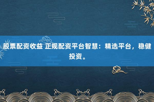 股票配资收益 正规配资平台智慧：精选平台，稳健投资。