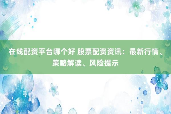 在线配资平台哪个好 股票配资资讯：最新行情、策略解读、风险提示