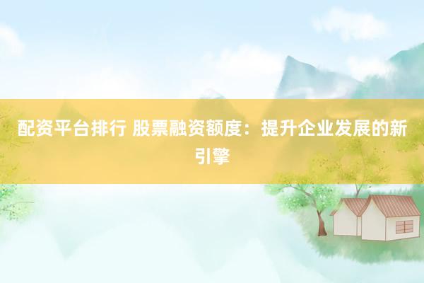 配资平台排行 股票融资额度:提升企业发展的新引擎