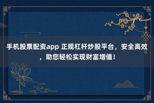 手机股票配资app 正规杠杆炒股平台，安全高效，助您轻松实现财富增值！