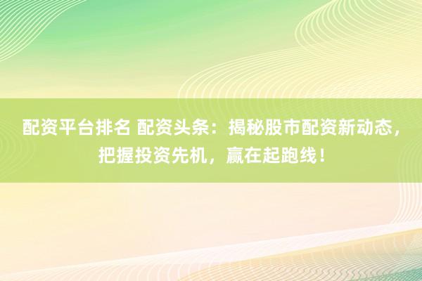 配资平台排名 配资头条：揭秘股市配资新动态，把握投资先机，赢在起跑线！