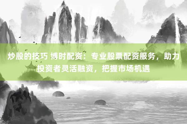 炒股的技巧 博时配资：专业股票配资服务，助力投资者灵活融资，把握市场机遇
