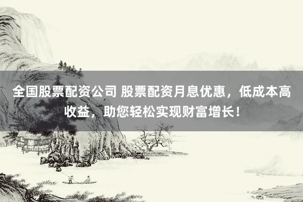 全国股票配资公司 股票配资月息优惠，低成本高收益，助您轻松实现财富增长！