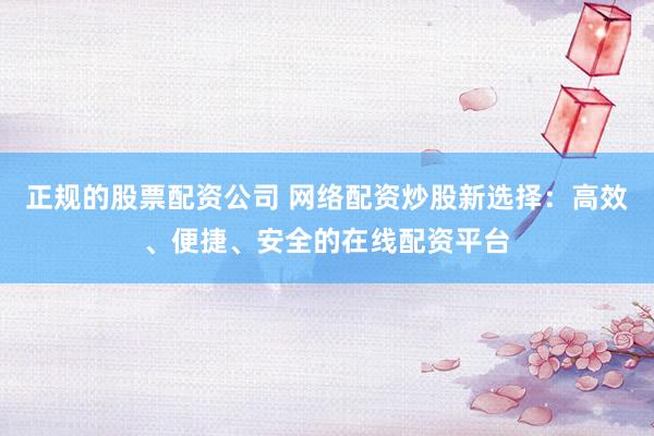 正规的股票配资公司 网络配资炒股新选择：高效、便捷、安全的在线配资平台