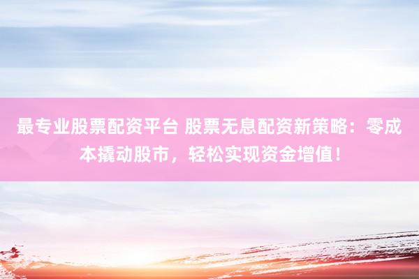 最专业股票配资平台 股票无息配资新策略：零成本撬动股市，轻松实现资金增值！