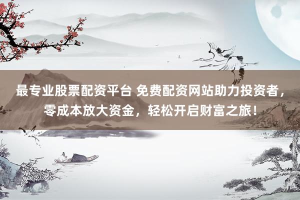 最专业股票配资平台 免费配资网站助力投资者，零成本放大资金，轻松开启财富之旅！