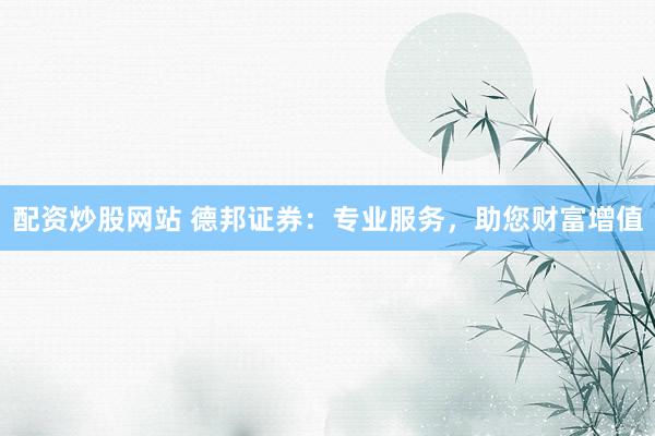 配资炒股网站 德邦证券：专业服务，助您财富增值