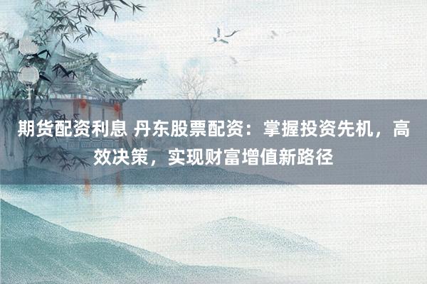 期货配资利息 丹东股票配资：掌握投资先机，高效决策，实现财富增值新路径