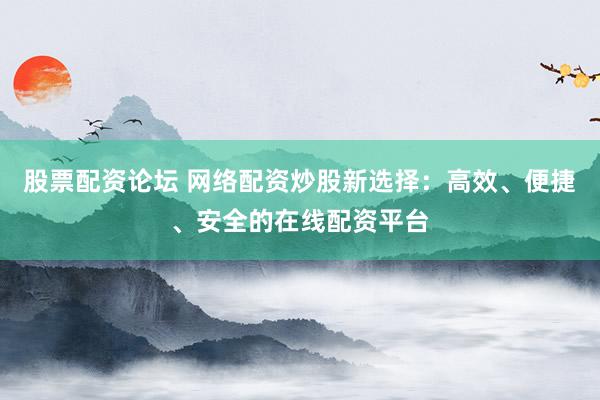 股票配资论坛 网络配资炒股新选择：高效、便捷、安全的在线配资平台
