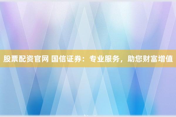 股票配资官网 国信证券：专业服务，助您财富增值