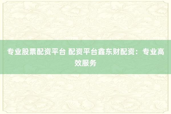 专业股票配资平台 配资平台鑫东财配资：专业高效服务