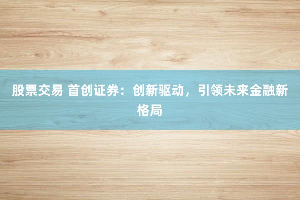 股票交易 首创证券：创新驱动，引领未来金融新格局