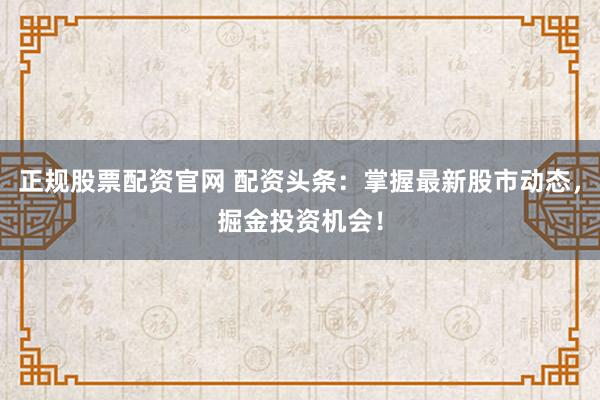 正规股票配资官网 配资头条：掌握最新股市动态，掘金投资机会！